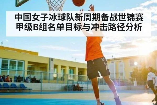 中国女子冰球队新周期备战世锦赛甲级B组名单目标与冲击路径分析